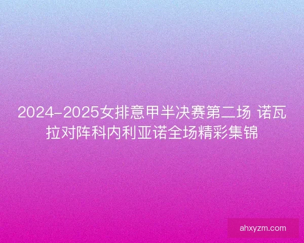 2024-2025女排意甲半决赛第二场 诺瓦拉对阵科内利亚诺全场精彩集锦