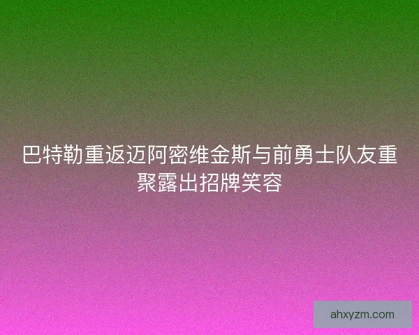 巴特勒重返迈阿密维金斯与前勇士队友重聚露出招牌笑容 巴特勒重返迈阿密维金斯与前勇士队友重聚露出招牌笑容