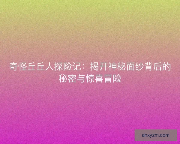 奇怪丘丘人探险记：揭开神秘面纱背后的秘密与惊喜冒险