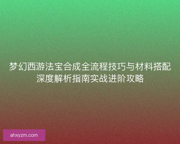 梦幻西游法宝合成全流程技巧与材料搭配深度解析指南实战进阶攻略