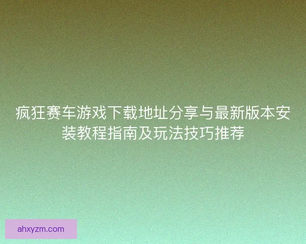 疯狂赛车游戏下载地址分享与最新版本安装教程指南及玩法技巧推荐