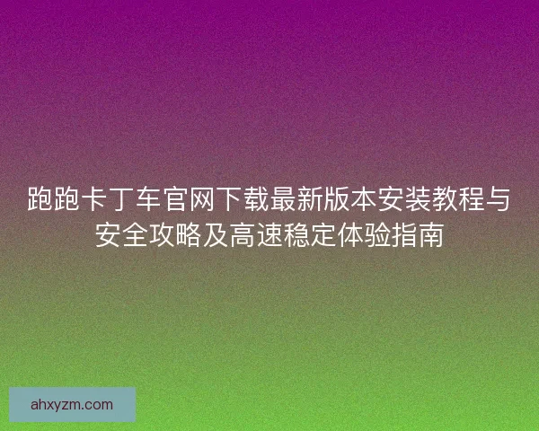 跑跑卡丁车官网下载最新版本安装教程与安全攻略及高速稳定体验指南