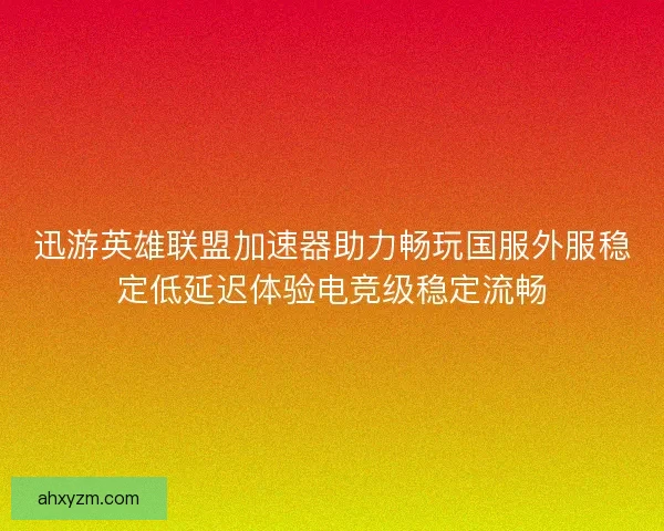 迅游英雄联盟加速器助力畅玩国服外服稳定低延迟体验电竞级稳定流畅