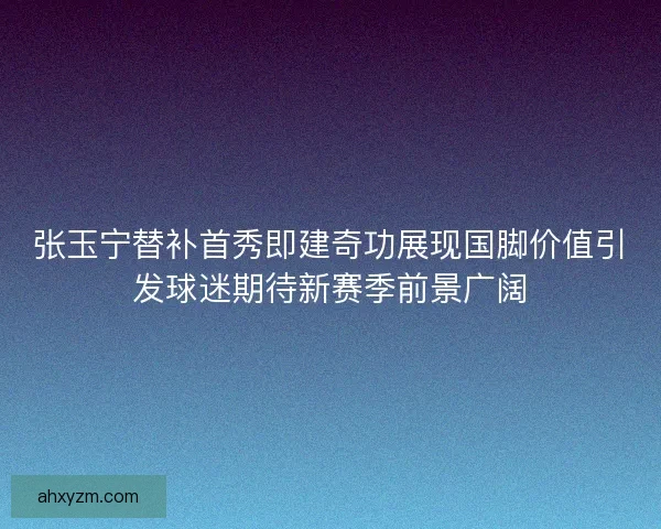 张玉宁替补首秀即建奇功展现国脚价值引发球迷期待新赛季前景广阔