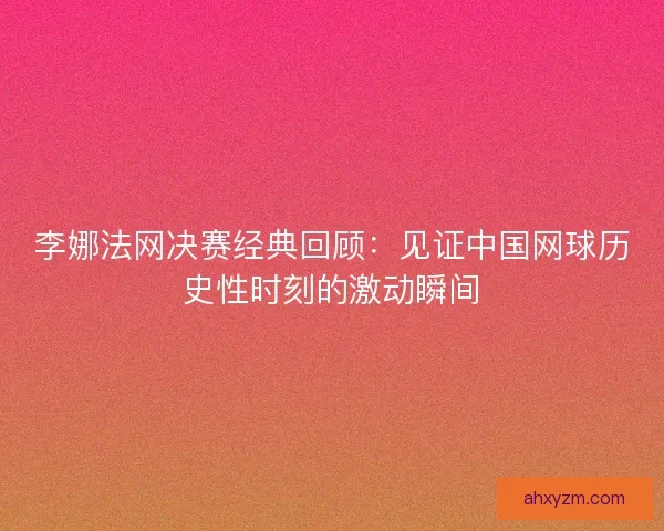 李娜法网决赛经典回顾：见证中国网球历史性时刻的激动瞬间