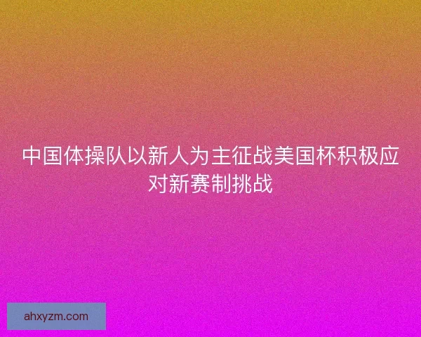 中国体操队以新人为主征战美国杯积极应对新赛制挑战