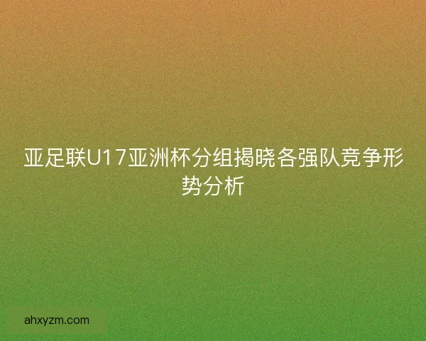 亚足联U17亚洲杯分组揭晓各强队竞争形势分析