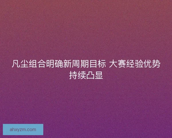 凡尘组合明确新周期目标 大赛经验优势持续凸显