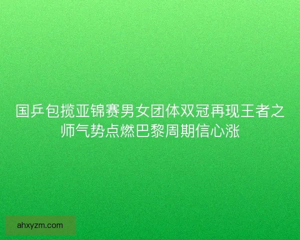 国乒包揽亚锦赛男女团体双冠再现王者之师气势点燃巴黎周期信心涨