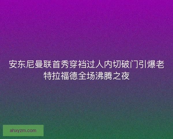 安东尼曼联首秀穿裆过人内切破门引爆老特拉福德全场沸腾之夜 安东尼曼联首秀穿裆过人内切破门引爆老特拉福德全场沸腾之夜