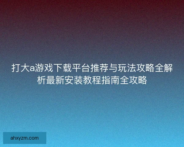 打大a游戏下载平台推荐与玩法攻略全解析最新安装教程指南全攻略