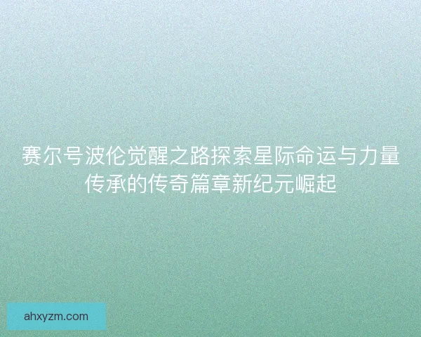 赛尔号波伦觉醒之路探索星际命运与力量传承的传奇篇章新纪元崛起