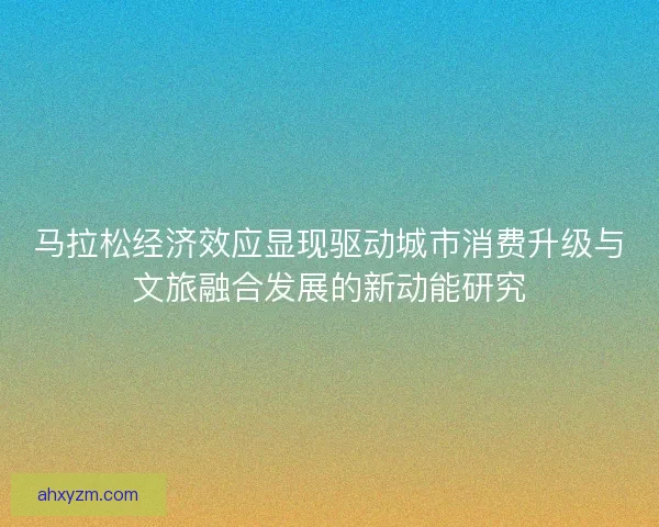 马拉松经济效应显现驱动城市消费升级与文旅融合发展的新动能研究