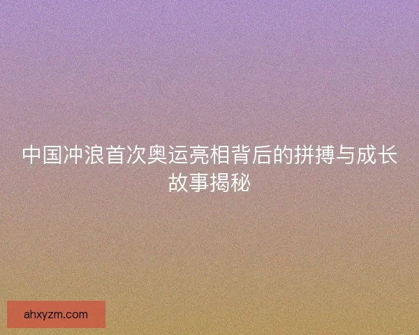 中国冲浪首次奥运亮相背后的拼搏与成长故事揭秘