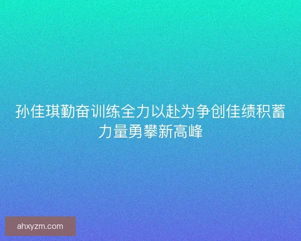 孙佳琪勤奋训练全力以赴为争创佳绩积蓄力量勇攀新高峰