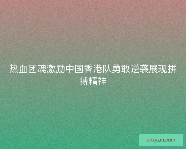 热血团魂激励中国香港队勇敢逆袭展现拼搏精神 热血团魂激励中国香港队勇敢逆袭展现拼搏精神