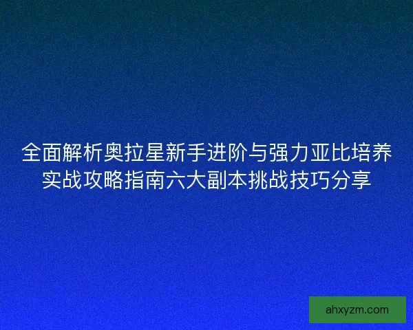 全面解析奥拉星新手进阶与强力亚比培养实战攻略指南六大副本挑战技巧分享 全面解析奥拉星新手进阶与强力亚比培养实战攻略指南六大副本挑战技巧分享