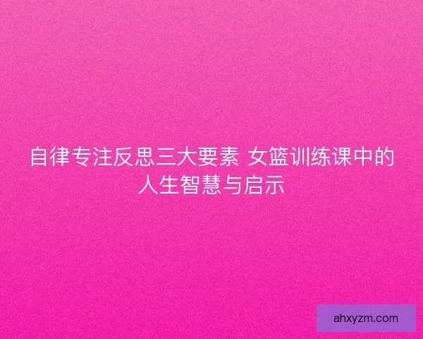 自律专注反思三大要素 女篮训练课中的人生智慧与启示