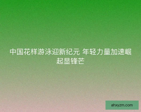 中国花样游泳迎新纪元 年轻力量加速崛起显锋芒 中国花样游泳迎新纪元 年轻力量加速崛起显锋芒