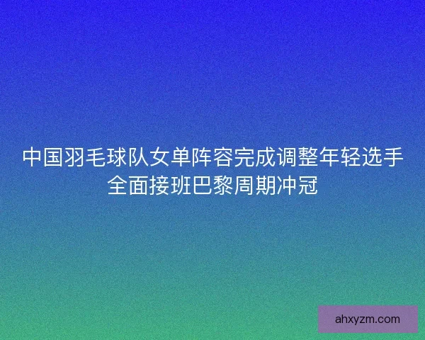 中国羽毛球队女单阵容完成调整年轻选手全面接班巴黎周期冲冠