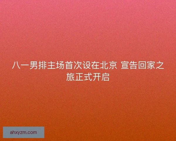 八一男排主场首次设在北京 宣告回家之旅正式开启