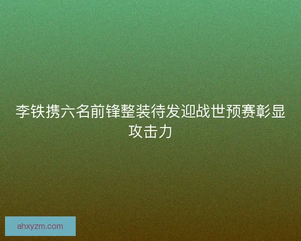 李铁携六名前锋整装待发迎战世预赛彰显攻击力