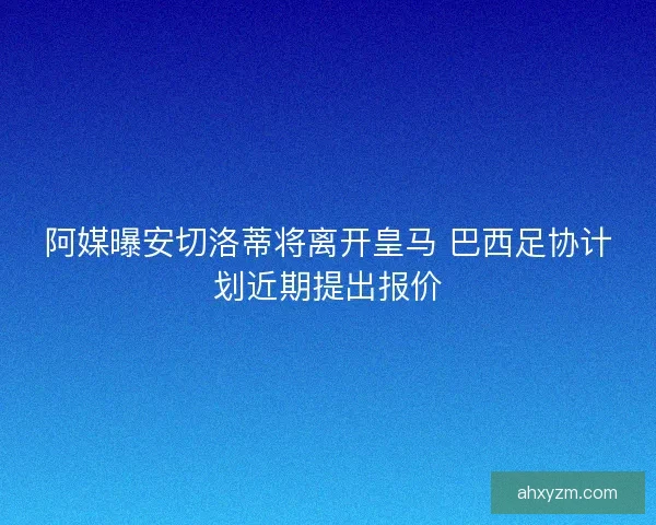 阿媒曝安切洛蒂将离开皇马 巴西足协计划近期提出报价
