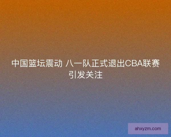 中国篮坛震动 八一队正式退出CBA联赛引发关注
